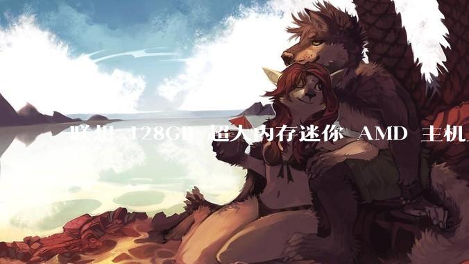 联想 128GB 超大内存迷你 AMD 主机上架，此款主机有哪些亮点？
