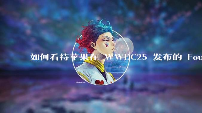 如何看待苹果在 WWDC25 发布的 Foundation 模型框架，它将为开发者和用户带来哪些改变？